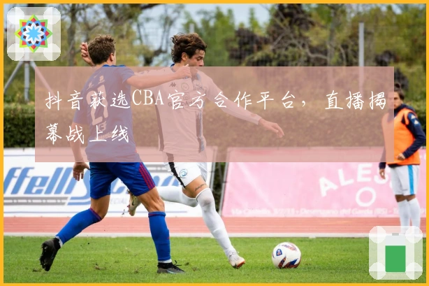 抖音获选CBA官方合作平台，直播揭幕战上线