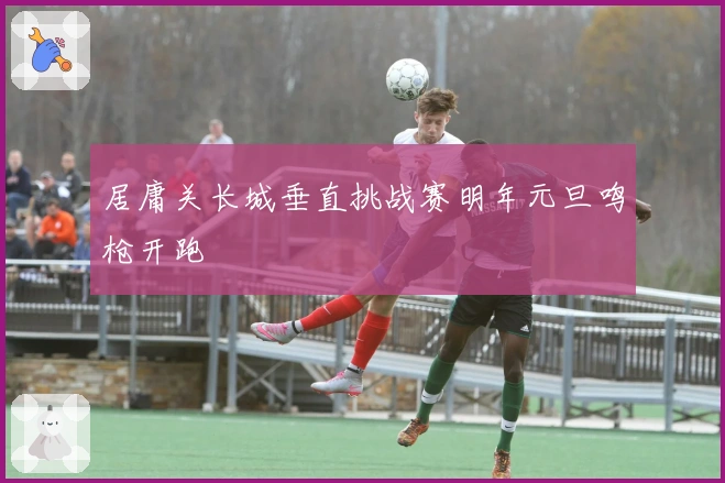 居庸关长城垂直挑战赛明年元旦鸣枪开跑