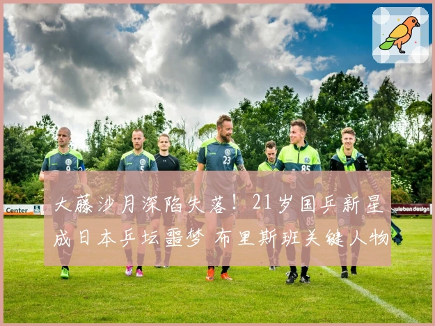 大藤沙月深陷失落！21岁国乒新星成日本乒坛噩梦 布里斯班关键人物？