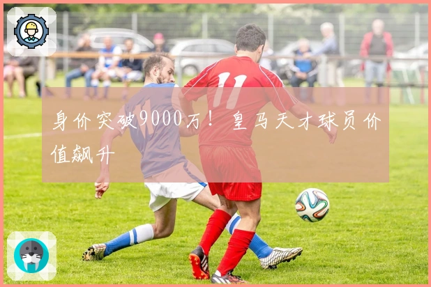 身价突破9000万！皇马天才球员价值飙升