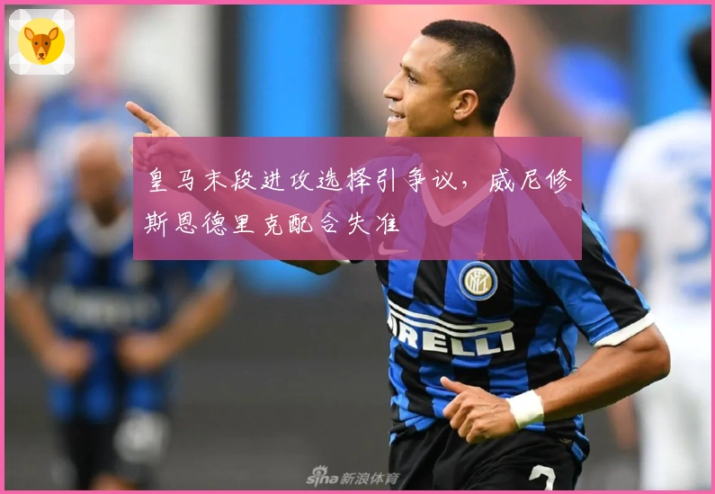 皇马末段进攻选择引争议，威尼修斯恩德里克配合失准